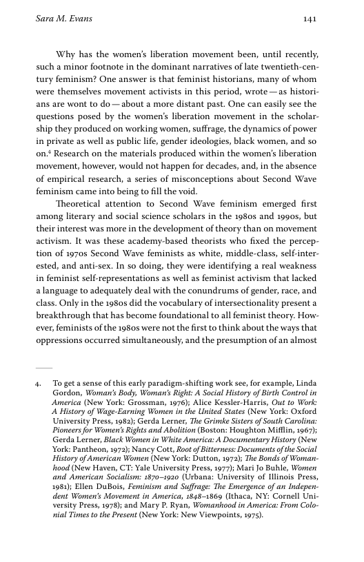 Sara M. Evans 141 Why has the women’’s liberation movement been, until recently, such a minor footnote in the dominant narratives of late twentieth-cen- tury feminism? One answer s that feminist historians, many of whom were themselves movement activists in this period, wrote —as histori- ans are wont to do—about a more distant past. One can easily see the questions posed by the women’s liberation movement in the scholar- ship they produced on working women, suffrage, the dynamics of power in private as well as public life, gender ideologies, black women, and so on.* Research on the materials produced within the women’s liberation movement, however, would not happen for decades, and, in the absence of empirical research, a series of misconceptions about Second Wave feminism came into being to il the void. Theoretical attention to Second Wave feminism emerged first among literary and social science scholars in the 1980 and 19905, but their interest was more in the development of theory than on movement activism. It was these academy-based theorists who fixed the percep- tion of 19705 Second Wave feminists as white, middle-class, self-inter- ested, and anti-sex. In so doing, they were identifying a real weakness in feminist self-representations as well as feminist activism that lacked alanguage to adequately deal with the conundrums of gender, race, and class. Only in the 1980s did the vocabulary of intersectionality present a breakthrough that has become foundational to all feminist theory. How- ever, feminists of the 1980 were not the first to think about the ways that oppressions occurred simultancously, and the presumption of an almost 4. Togeta sense of this early paradigen-shilfting work see, for example, Linda Gordon, Warmas’s Body, Woman’ Right: A Social History of Birth Control in America (New York: Grossman, 1976); Alice Kessler-Hareis, Out to Work: ‘A History of Wage-Earning Women in the United States (New York: Oxford University Press, 183); Gerda Lerner, The Grinake Sistes of South Carolina: Pioneers for Women’s Rights and Abolition (Boston: Houghton Mifllin, 1967); Gerda Lerner, Black Women in Wiite America: A Documentary History (New York: Pantheon, 1972); Nancy Cott, Root of Bitterness: Documents of the Social History of American Women (New York: Dutton, 1972); The Bonds of Woman- o0d (New Haven, CT: Yale University Press, 1977); Mari Jo Buhle, Women and American Socialisn: 1870-1920 (Urbana: University of Ilinais Press, 1983); Ellen DuBois, Feminisn and Suffrage: The Emergence of an Indepen. dent Women’s Movement in America, 18481869 (Ithaca, NY: Cornell Uni- versiy Press, 1978); and Mary P. Ryan, Womanhood in America: From Colo- il Times to the Present (New York: New Viewpoints, 1975).